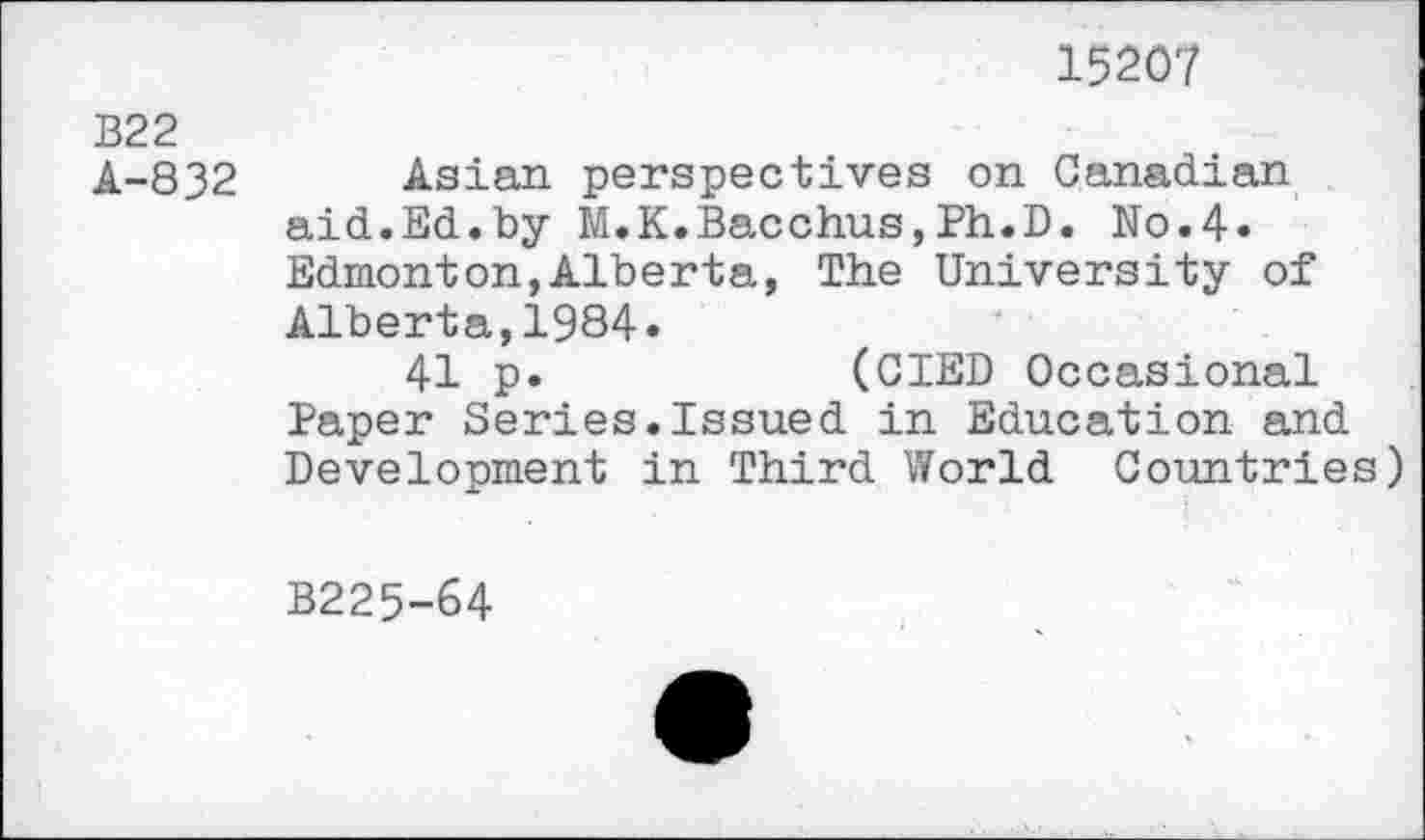 ﻿15207
B22
A-832 Asian perspectives on Canadian aid.Ed.by M.K.Bacchus,Ph.D. No.4« Edmonton,Alberta, The University of Alberta,1984.
41 p.	(CIED Occasional
Paper Series.Issued in Education and Development in Third World Countries)
B225-64